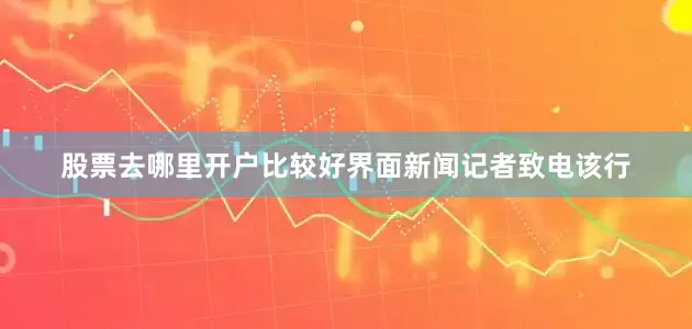股票去哪里开户比较好界面新闻记者致电该行