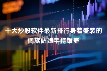十大炒股软件最新排行身着盛装的侗族姑娘手持银壶
