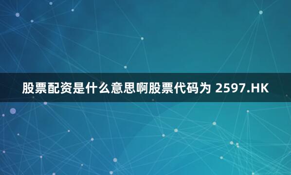 股票配资是什么意思啊股票代码为 2597.HK