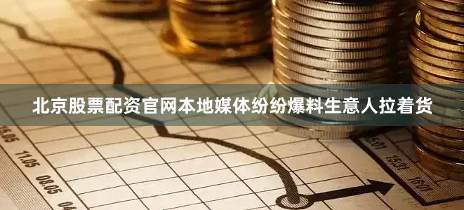 北京股票配资官网本地媒体纷纷爆料生意人拉着货