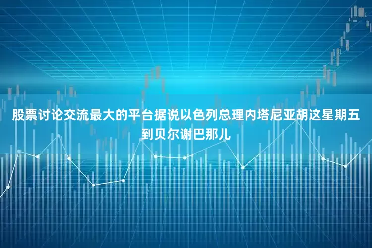 股票讨论交流最大的平台据说以色列总理内塔尼亚胡这星期五到贝尔谢巴那儿