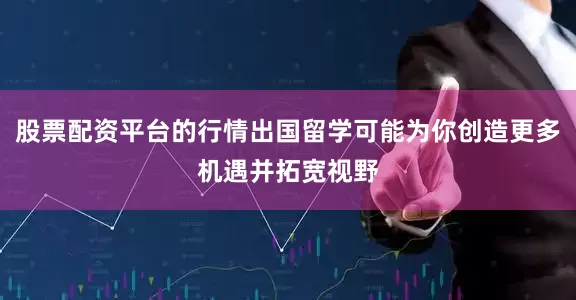 股票配资平台的行情出国留学可能为你创造更多机遇并拓宽视野