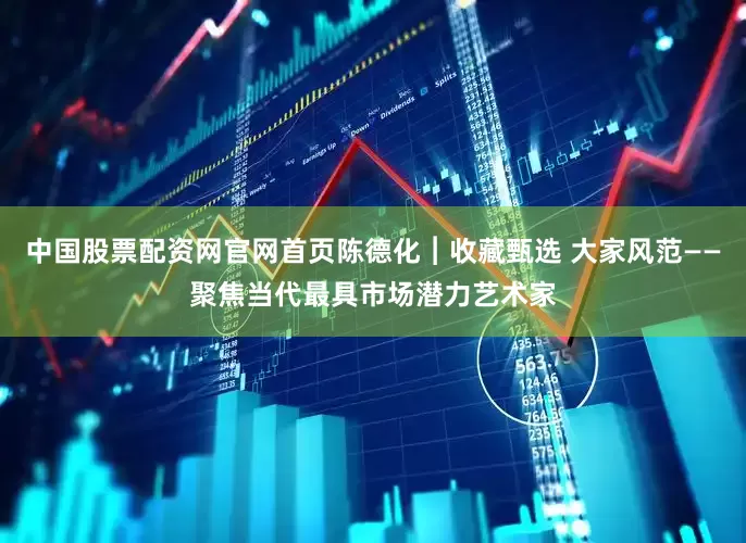 中国股票配资网官网首页陈德化︱收藏甄选 大家风范——聚焦当代最具市场潜力艺术家