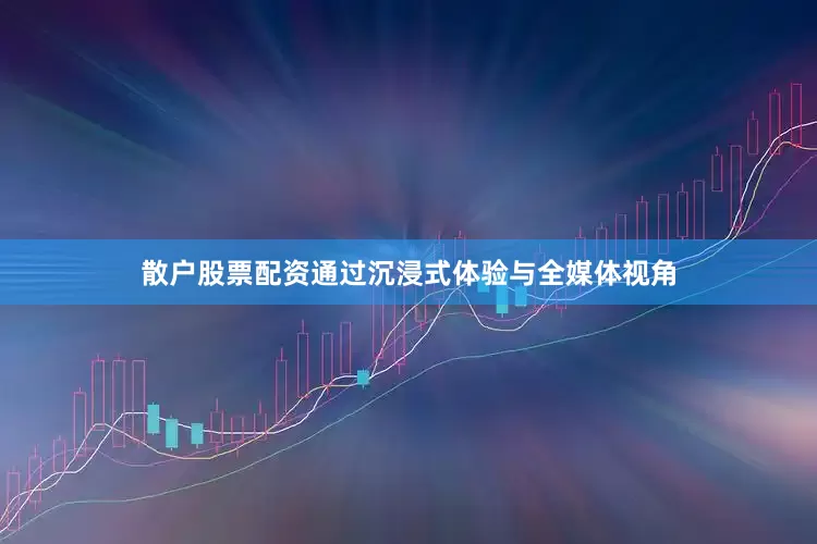 散户股票配资通过沉浸式体验与全媒体视角