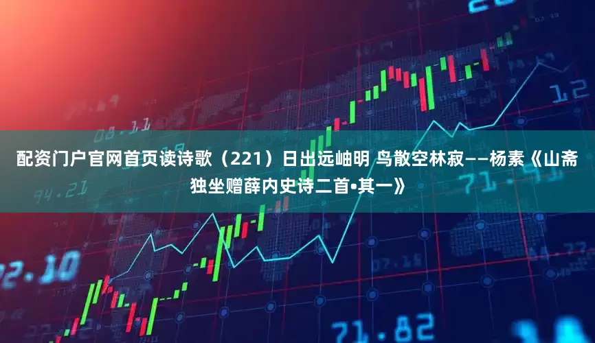 配资门户官网首页读诗歌（221）日出远岫明 鸟散空林寂——杨素《山斋独坐赠薛内史诗二首•其一》