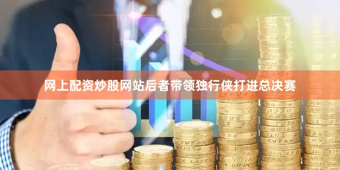 网上配资炒股网站后者带领独行侠打进总决赛