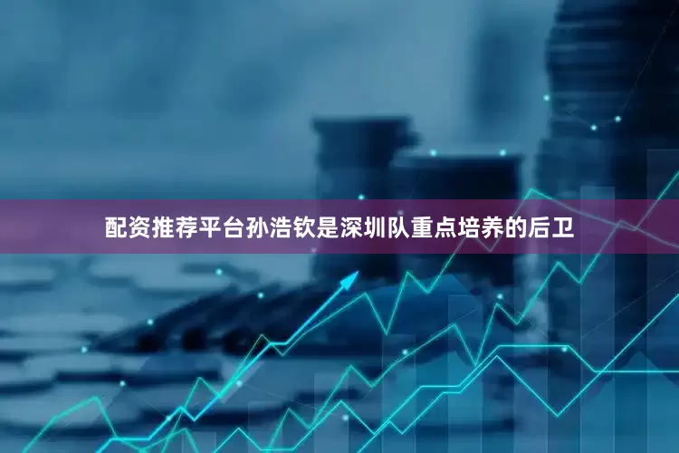 配资推荐平台孙浩钦是深圳队重点培养的后卫
