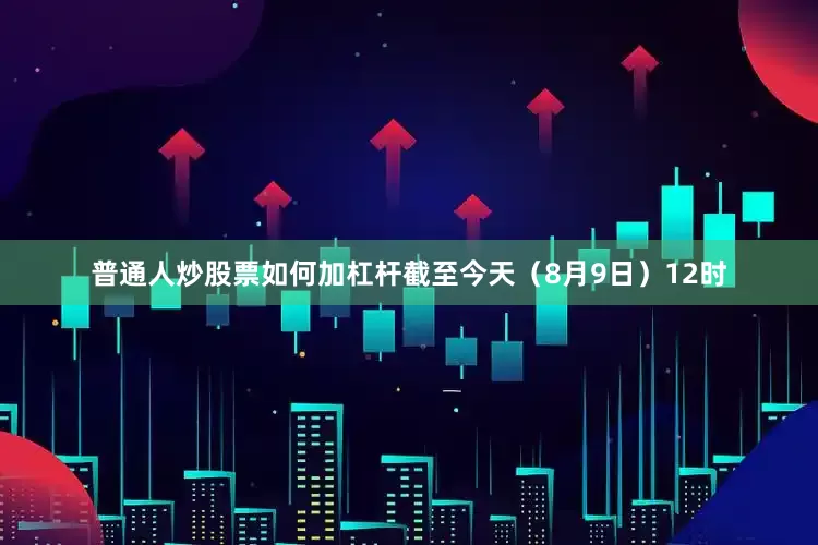 普通人炒股票如何加杠杆截至今天（8月9日）12时